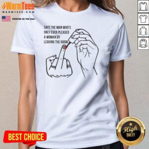Pretty Says The Man Who8217s Only Ever Pleased A Woman By Leaving The Room Ladies Shirt